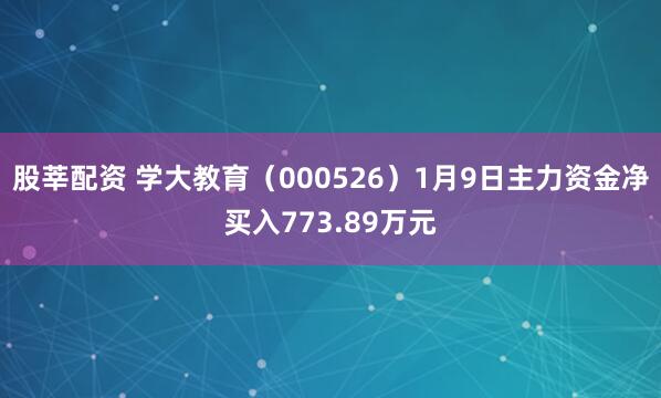 股莘配资 学大教育（000526）1月9日主力资金净买入773.89万元