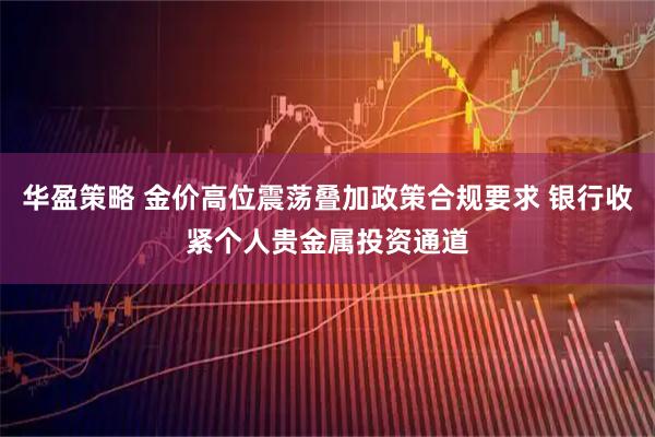 华盈策略 金价高位震荡叠加政策合规要求 银行收紧个人贵金属投资通道