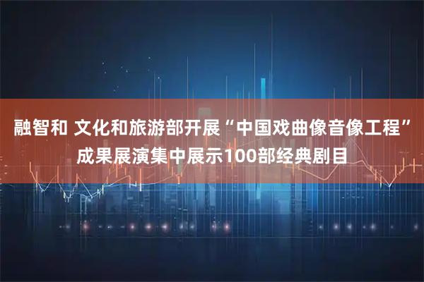 融智和 文化和旅游部开展“中国戏曲像音像工程”成果展演集中展示100部经典剧目