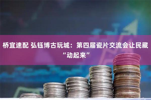 桥宜速配 弘钰博古玩城：第四届瓷片交流会让民藏“动起来”