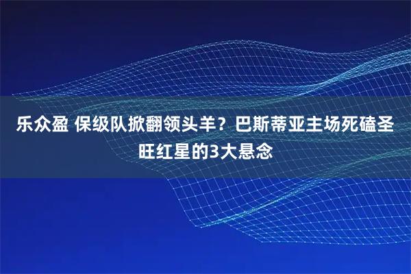 乐众盈 保级队掀翻领头羊？巴斯蒂亚主场死磕圣旺红星的3大悬念