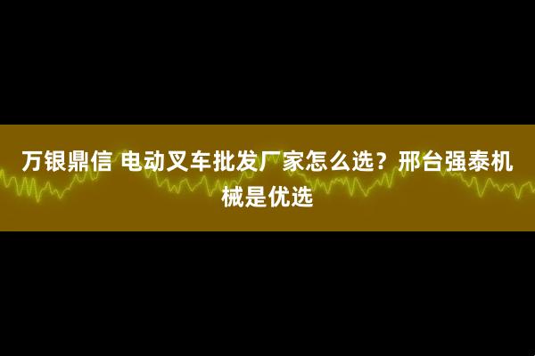 万银鼎信 电动叉车批发厂家怎么选？邢台强泰机械是优选