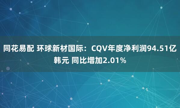 同花易配 环球新材国际：CQV年度净利润94.51亿韩元 同比增加2.01%
