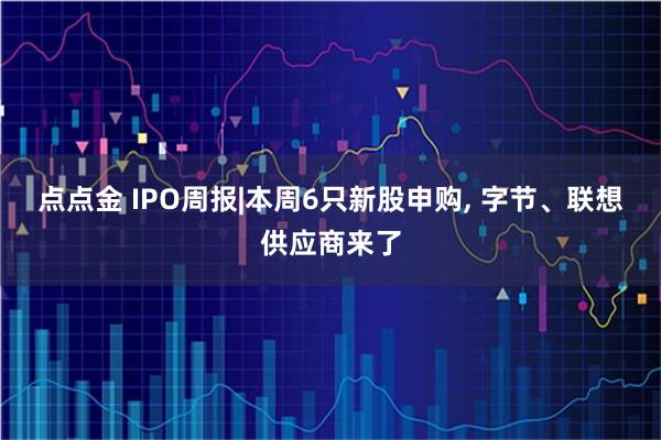 点点金 IPO周报|本周6只新股申购, 字节、联想供应商来了