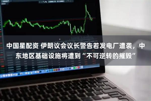 中国星配资 伊朗议会议长警告若发电厂遭袭，中东地区基础设施将遭到“不可逆转的摧毁”