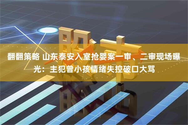 翻翻策略 山东泰安入室抢婴案一审、二审现场曝光：主犯曾小孩情绪失控破口大骂