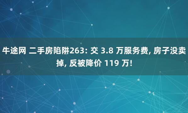 牛途网 二手房陷阱263: 交 3.8 万服务费, 房子没卖掉, 反被降价 119 万!