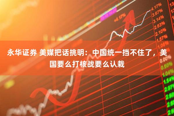 永华证券 美媒把话挑明：中国统一挡不住了，美国要么打核战要么认栽