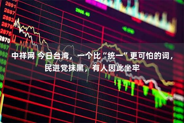 中祥网 今日台湾，一个比“统一”更可怕的词，民进党抹黑，有人因此坐牢